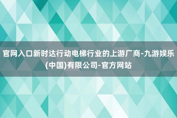 官网入口新时达行动电梯行业的上游厂商-九游娱乐(中国)有限公司-官方网站