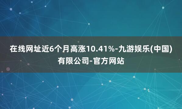 在线网址近6个月高涨10.41%-九游娱乐(中国)有限公司-官方网站