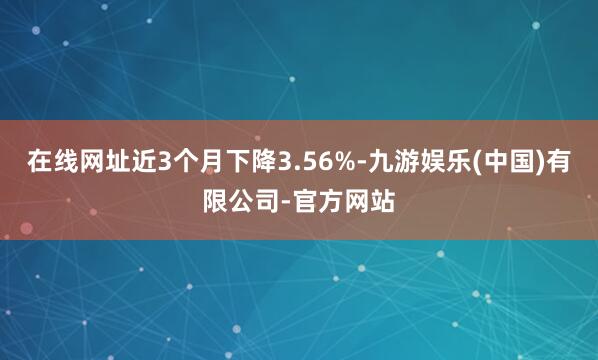 在线网址近3个月下降3.56%-九游娱乐(中国)有限公司-官方网站