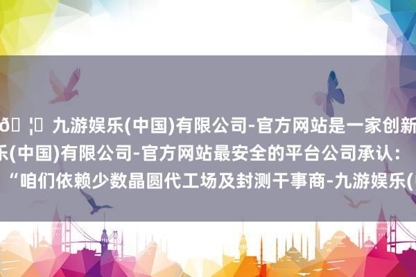 🦄九游娱乐(中国)有限公司-官方网站是一家创新的科技公司,九游娱乐(中国)有限公司-官方网站最安全的平台 公司承认:“咱们依赖少数晶圆代工场及封测干事商-九游娱乐(中国)有限公司-官方网站