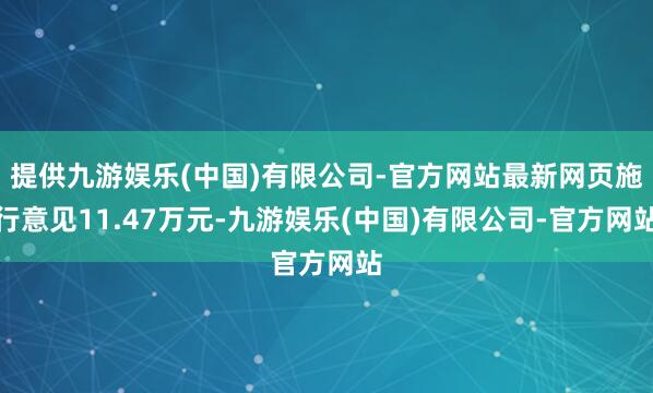 提供九游娱乐(中国)有限公司-官方网站最新网页施行意见11.47万元-九游娱乐(中国)有限公司-官方网站