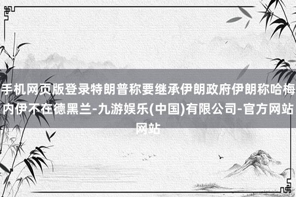 手机网页版登录特朗普称要继承伊朗政府伊朗称哈梅内伊不在德黑兰-九游娱乐(中国)有限公司-官方网站