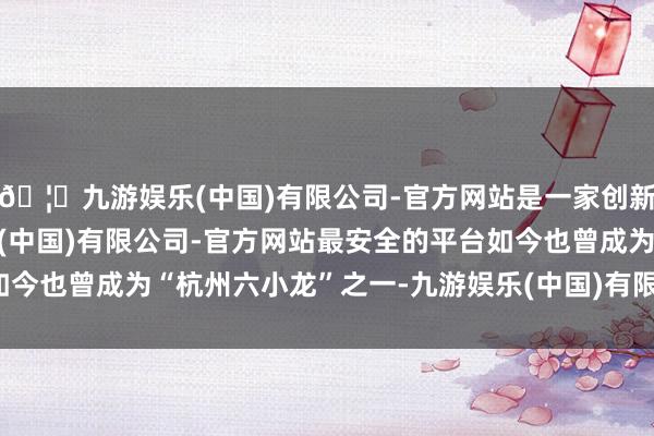 🦄九游娱乐(中国)有限公司-官方网站是一家创新的科技公司,九游娱乐(中国)有限公司-官方网站最安全的平台如今也曾成为“杭州六小龙”之一-九游娱乐(中国)有限公司-官方网站