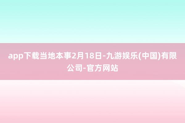 app下载　　当地本事2月18日-九游娱乐(中国)有限公司-官方网站