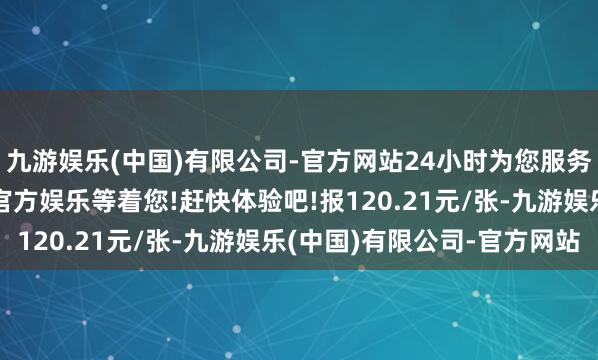 九游娱乐(中国)有限公司-官方网站24小时为您服务!更多精彩活动在正规官方娱乐等着您!赶快体验吧!报120.21元/张-九游娱乐(中国)有限公司-官方网站