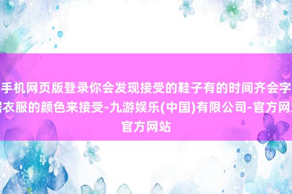 手机网页版登录你会发现接受的鞋子有的时间齐会字据衣服的颜色来接受-九游娱乐(中国)有限公司-官方网站