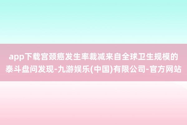 app下载宫颈癌发生率裁减　　来自全球卫生规模的泰斗盘问发现-九游娱乐(中国)有限公司-官方网站