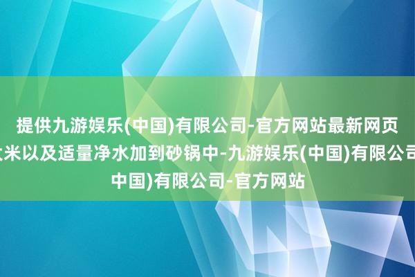 提供九游娱乐(中国)有限公司-官方网站最新网页作念法：大米以及适量净水加到砂锅中-九游娱乐(中国)有限公司-官方网站