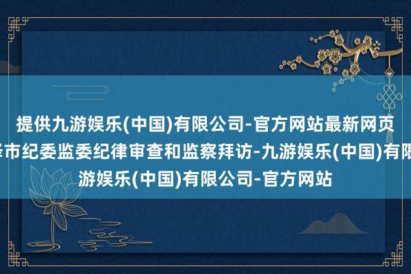 提供九游娱乐(中国)有限公司-官方网站最新网页当今正罗致菏泽市纪委监委纪律审查和监察拜访-九游娱乐(中国)有限公司-官方网站