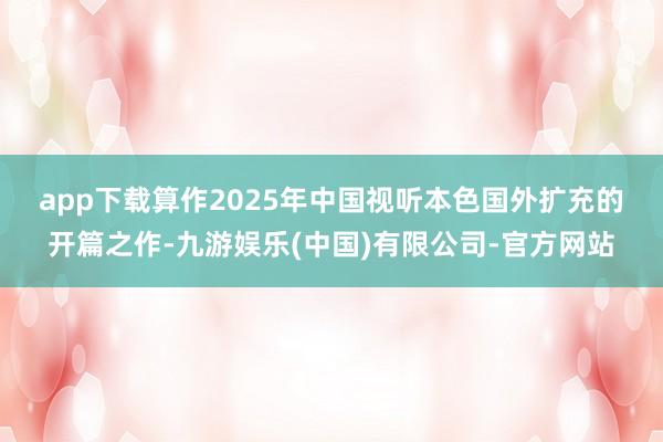 app下载　　算作2025年中国视听本色国外扩充的开篇之作-九游娱乐(中国)有限公司-官方网站