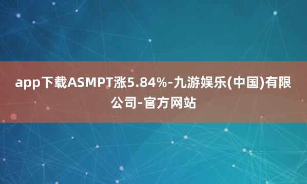 app下载ASMPT涨5.84%-九游娱乐(中国)有限公司-官方网站