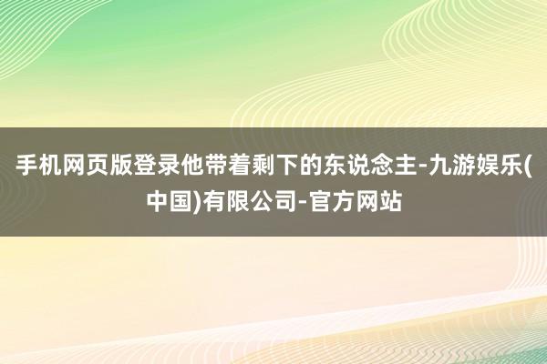 手机网页版登录他带着剩下的东说念主-九游娱乐(中国)有限公司-官方网站