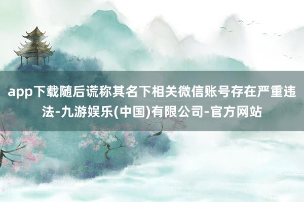 app下载随后谎称其名下相关微信账号存在严重违法-九游娱乐(中国)有限公司-官方网站