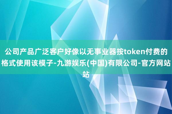 公司产品广泛客户好像以无事业器按token付费的格式使用该模子-九游娱乐(中国)有限公司-官方网站