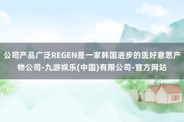 公司产品广泛REGEN是一家韩国进步的医好意思产物公司-九游娱乐(中国)有限公司-官方网站