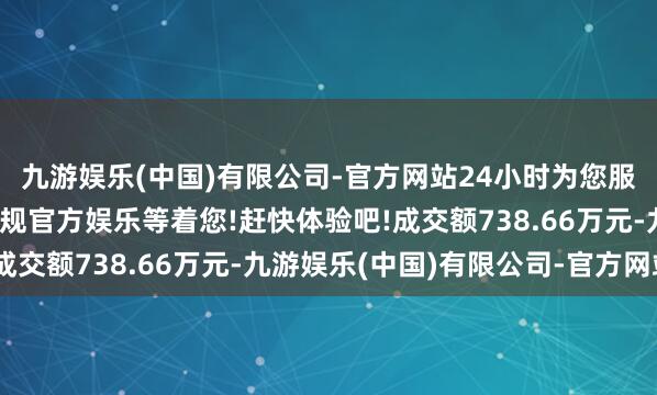 九游娱乐(中国)有限公司-官方网站24小时为您服务!更多精彩活动在正规官方娱乐等着您!赶快体验吧!成交额738.66万元-九游娱乐(中国)有限公司-官方网站
