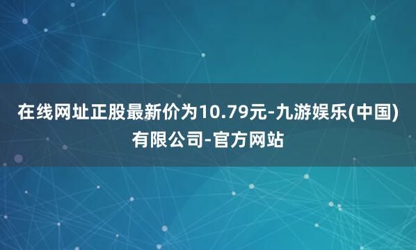 在线网址正股最新价为10.79元-九游娱乐(中国)有限公司-官方网站