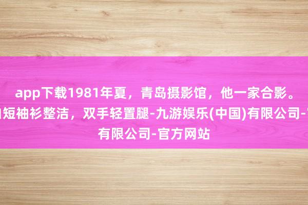 app下载1981年夏，青岛摄影馆，他一家合影。前排他白短袖衫整洁，双手轻置腿-九游娱乐(中国)有限公司-官方网站