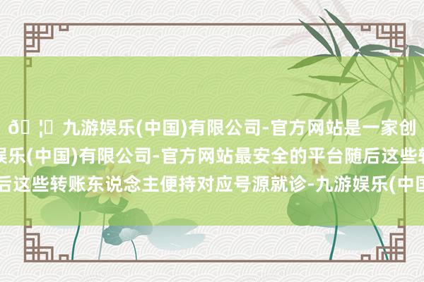 🦄九游娱乐(中国)有限公司-官方网站是一家创新的科技公司，九游娱乐(中国)有限公司-官方网站最安全的平台随后这些转账东说念主便持对应号源就诊-九游娱乐(中国)有限公司-官方网站