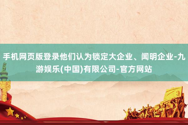 手机网页版登录他们认为锁定大企业、闻明企业-九游娱乐(中国)有限公司-官方网站