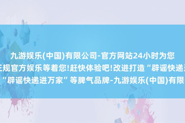 九游娱乐(中国)有限公司-官方网站24小时为您服务!更多精彩活动在正规官方娱乐等着您!赶快体验吧!改进打造“辟谣快递进万家”等脾气品牌-九游娱乐(中国)有限公司-官方网站