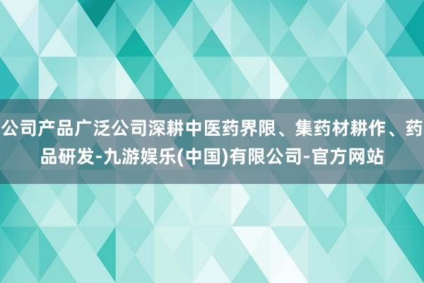 公司产品广泛公司深耕中医药界限、集药材耕作、药品研发-九游娱乐(中国)有限公司-官方网站
