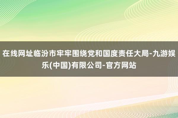 在线网址临汾市牢牢围绕党和国度责任大局-九游娱乐(中国)有限公司-官方网站