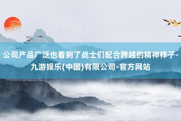 公司产品广泛也看到了战士们配合跨越的精神样子-九游娱乐(中国)有限公司-官方网站