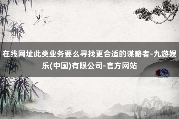 在线网址此类业务要么寻找更合适的谋略者-九游娱乐(中国)有限公司-官方网站