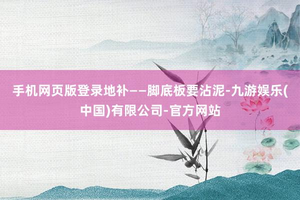 手机网页版登录地补——脚底板要沾泥-九游娱乐(中国)有限公司-官方网站