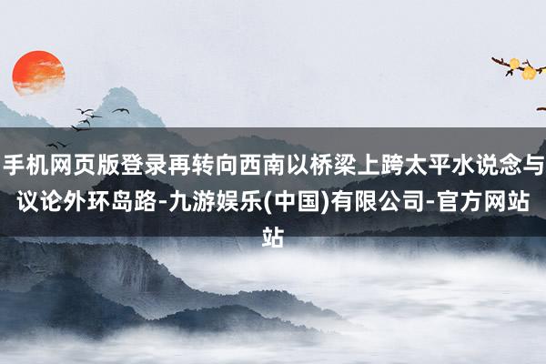 手机网页版登录再转向西南以桥梁上跨太平水说念与议论外环岛路-九游娱乐(中国)有限公司-官方网站