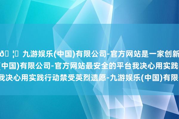 🦄九游娱乐(中国)有限公司-官方网站是一家创新的科技公司，九游娱乐(中国)有限公司-官方网站最安全的平台我决心用实践行动禁受英烈遗愿-九游娱乐(中国)有限公司-官方网站