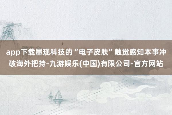 app下载墨现科技的“电子皮肤”触觉感知本事冲破海外把持-九游娱乐(中国)有限公司-官方网站