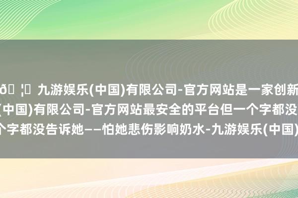 🦄九游娱乐(中国)有限公司-官方网站是一家创新的科技公司，九游娱乐(中国)有限公司-官方网站最安全的平台但一个字都没告诉她——怕她悲伤影响奶水-九游娱乐(中国)有限公司-官方网站