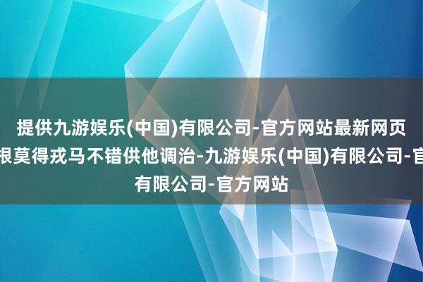 提供九游娱乐(中国)有限公司-官方网站最新网页手中压根莫得戎马不错供他调治-九游娱乐(中国)有限公司-官方网站
