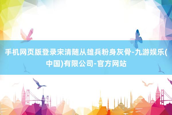 手机网页版登录宋清随从雄兵粉身灰骨-九游娱乐(中国)有限公司-官方网站