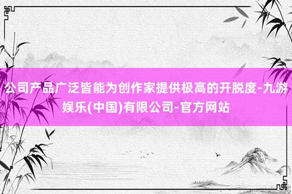 公司产品广泛皆能为创作家提供极高的开脱度-九游娱乐(中国)有限公司-官方网站