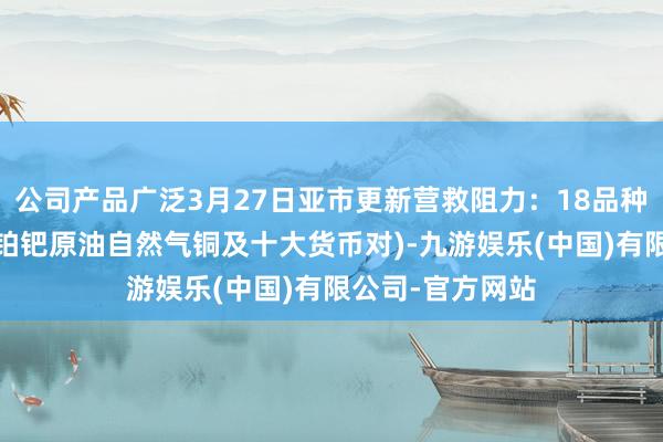 公司产品广泛3月27日亚市更新营救阻力：18品种营救阻力(金银铂钯原油自然气铜及十大货币对)-九游娱乐(中国)有限公司-官方网站