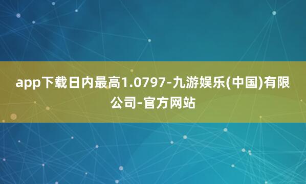 app下载日内最高1.0797-九游娱乐(中国)有限公司-官方网站