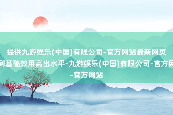 提供九游娱乐(中国)有限公司-官方网站最新网页达到基础效用高出水平-九游娱乐(中国)有限公司-官方网站