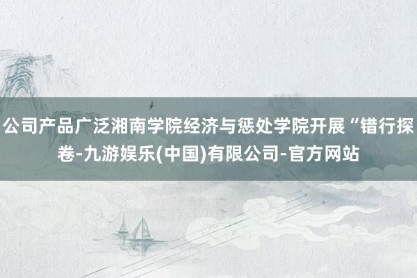 公司产品广泛湘南学院经济与惩处学院开展“错行探卷-九游娱乐(中国)有限公司-官方网站