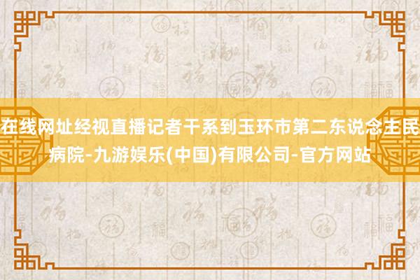 在线网址经视直播记者干系到玉环市第二东说念主民病院-九游娱乐(中国)有限公司-官方网站