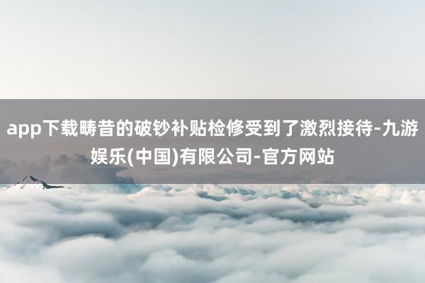 app下载畴昔的破钞补贴检修受到了激烈接待-九游娱乐(中国)有限公司-官方网站