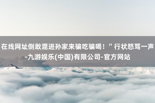 在线网址倒敢混进孙家来骗吃骗喝！”行状怒骂一声-九游娱乐(中国)有限公司-官方网站