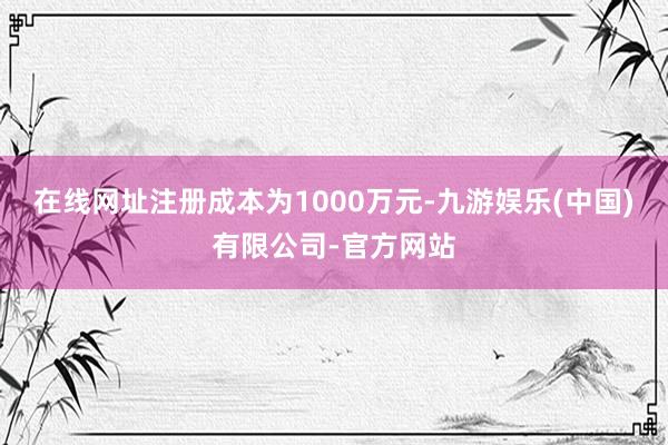 在线网址注册成本为1000万元-九游娱乐(中国)有限公司-官方网站