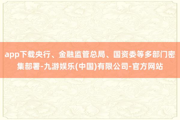 app下载央行、金融监管总局、国资委等多部门密集部署-九游娱乐(中国)有限公司-官方网站