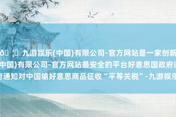 🦄九游娱乐(中国)有限公司-官方网站是一家创新的科技公司，九游娱乐(中国)有限公司-官方网站最安全的平台好意思国政府通知对中国输好意思商品征收“平等关税”-九游娱乐(中国)有限公司-官方网站