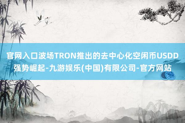 官网入口波场TRON推出的去中心化空闲币USDD强势崛起-九游娱乐(中国)有限公司-官方网站