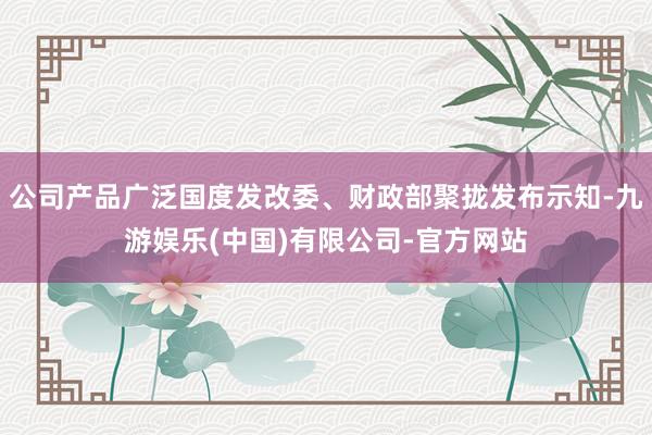 公司产品广泛国度发改委、财政部聚拢发布示知-九游娱乐(中国)有限公司-官方网站