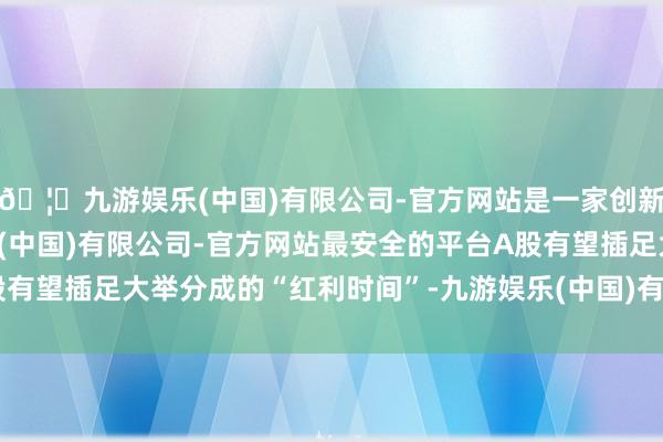 🦄九游娱乐(中国)有限公司-官方网站是一家创新的科技公司，九游娱乐(中国)有限公司-官方网站最安全的平台A股有望插足大举分成的“红利时间”-九游娱乐(中国)有限公司-官方网站